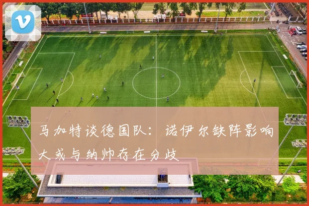 马加特谈德国队:诺伊尔缺阵影响大或与纳帅存在分歧