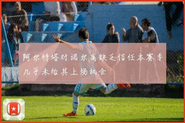 阿尔特塔对诺尔高缺乏信任本赛季几乎未给其上场机会