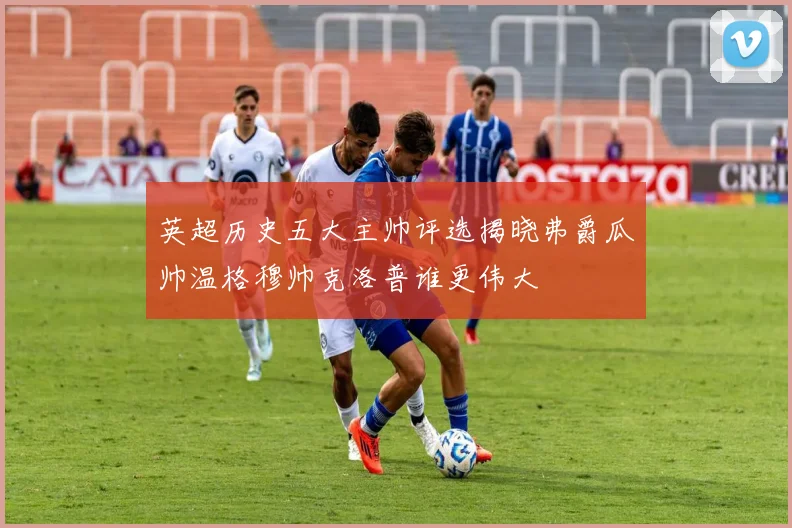 英超历史五大主帅评选揭晓弗爵瓜帅温格穆帅克洛普谁更伟大