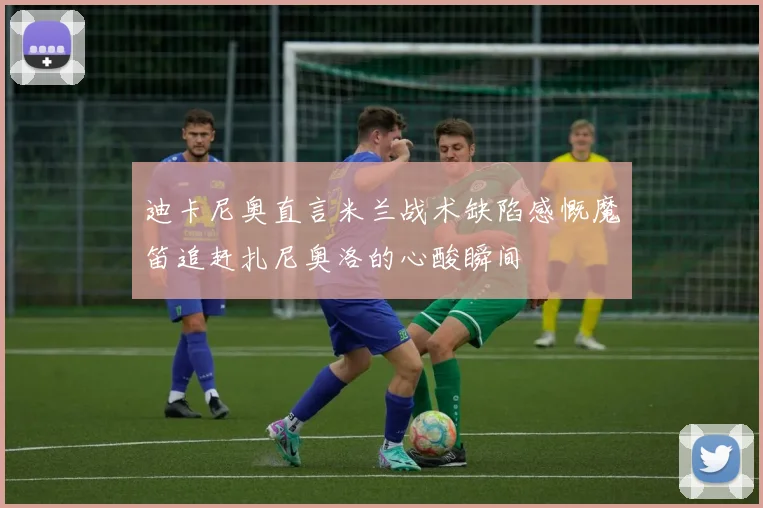 迪卡尼奥直言米兰战术缺陷感慨魔笛追赶扎尼奥洛的心酸瞬间