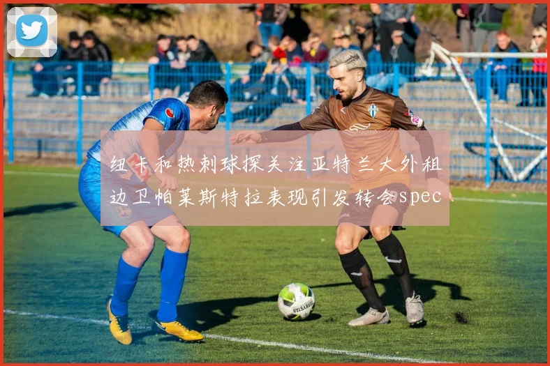 纽卡和热刺球探关注亚特兰大外租边卫帕莱斯特拉表现引发转会speculation