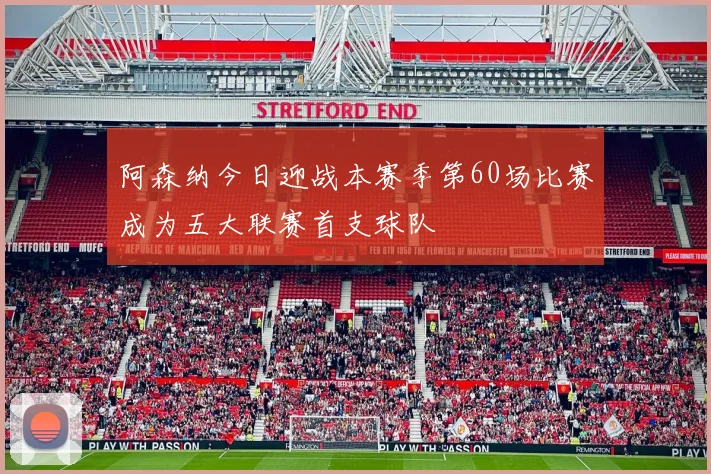 阿森纳今日迎战本赛季第60场比赛成为五大联赛首支球队