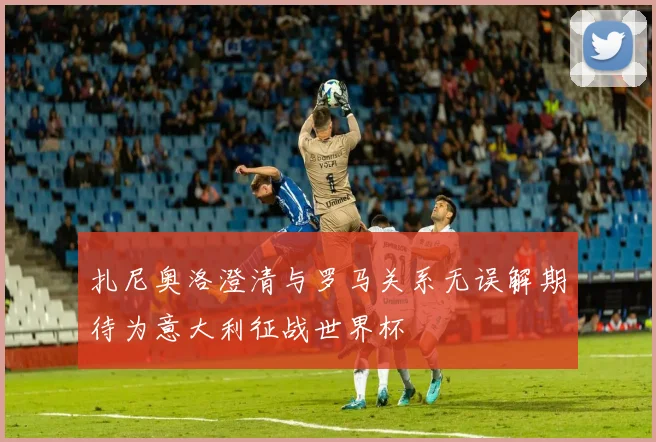 扎尼奥洛澄清与罗马关系无误解期待为意大利征战世界杯