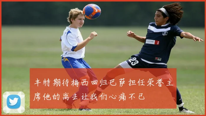 丰特期待梅西回归巴萨担任荣誉主席他的离去让我们心痛不已