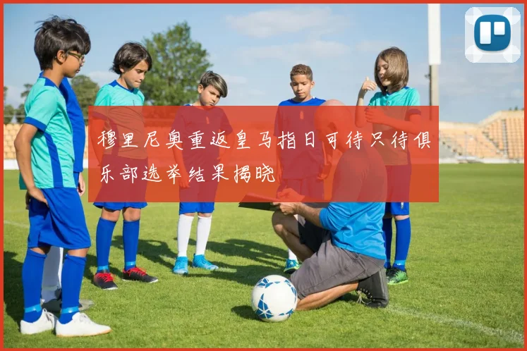 穆里尼奥重返皇马指日可待只待俱乐部选举结果揭晓