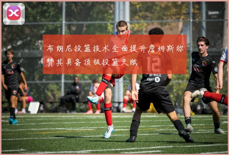 布朗尼投篮技术全面提升詹姆斯称赞其具备顶级投篮天赋