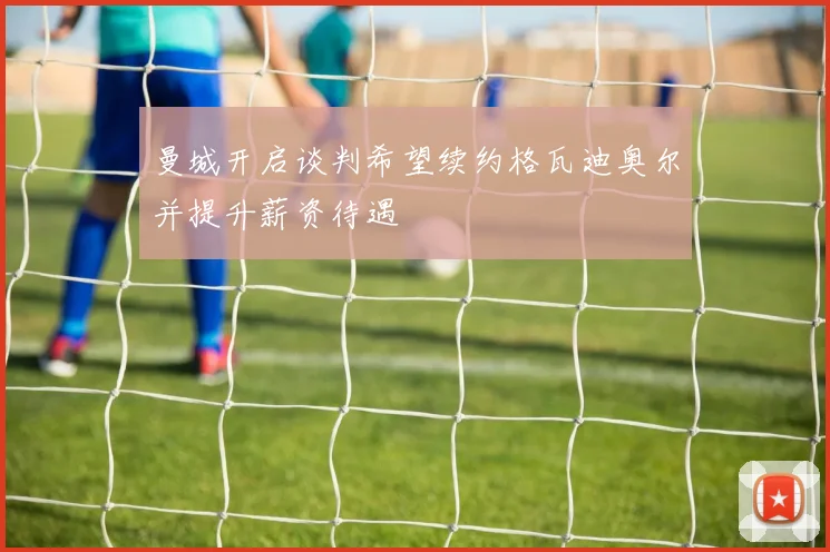 曼城开启谈判希望续约格瓦迪奥尔并提升薪资待遇