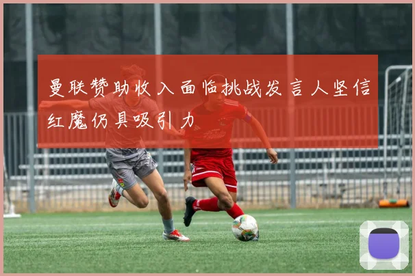 曼联赞助收入面临挑战发言人坚信红魔仍具吸引力