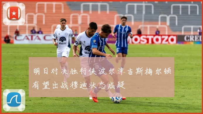 明日对决独行侠波尔津吉斯梅尔顿有望出战穆迪状态成疑