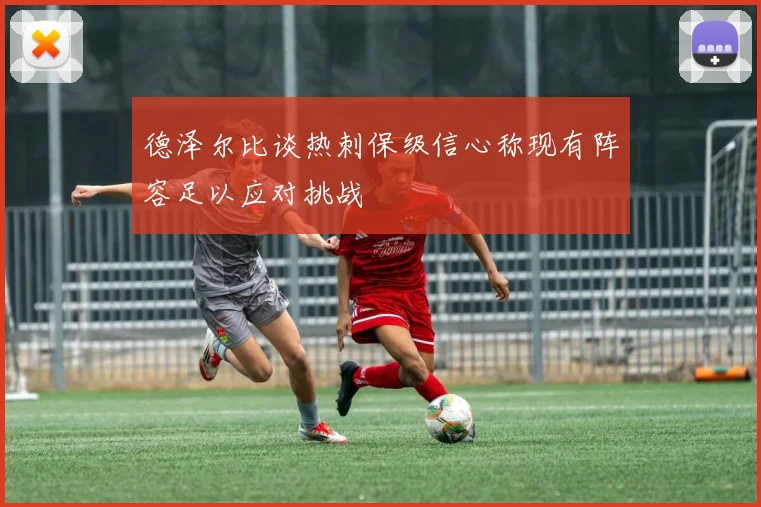 德泽尔比谈热刺保级信心称现有阵容足以应对挑战