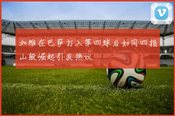 加维在巴萨打入第四球后如同四指山般崛起引发热议