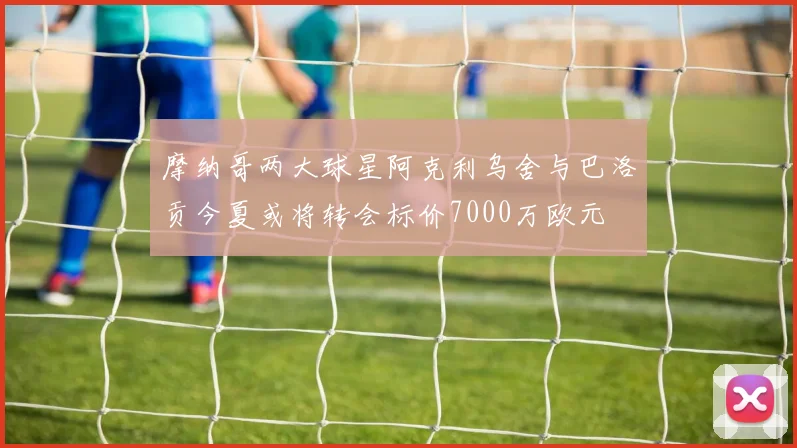 摩纳哥两大球星阿克利乌舍与巴洛贡今夏或将转会标价7000万欧元