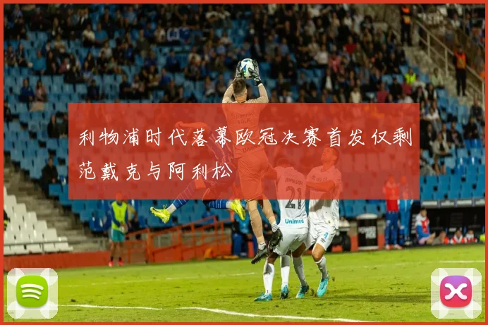 利物浦时代落幕欧冠决赛首发仅剩范戴克与阿利松