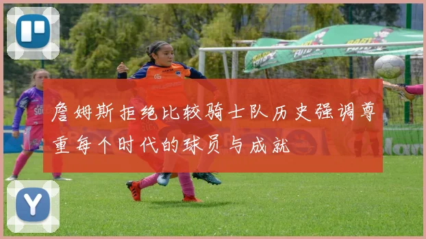 詹姆斯拒绝比较骑士队历史强调尊重每个时代的球员与成就