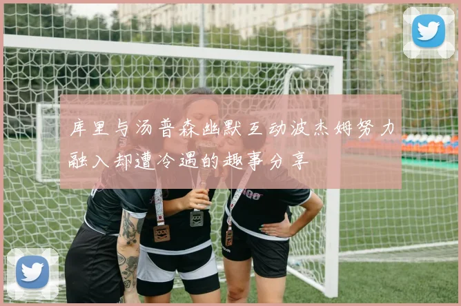 库里与汤普森幽默互动波杰姆努力融入却遭冷遇的趣事分享