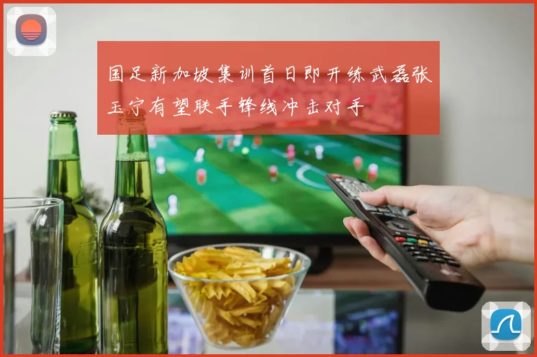 国足新加坡集训首日即开练武磊张玉宁有望联手锋线冲击对手