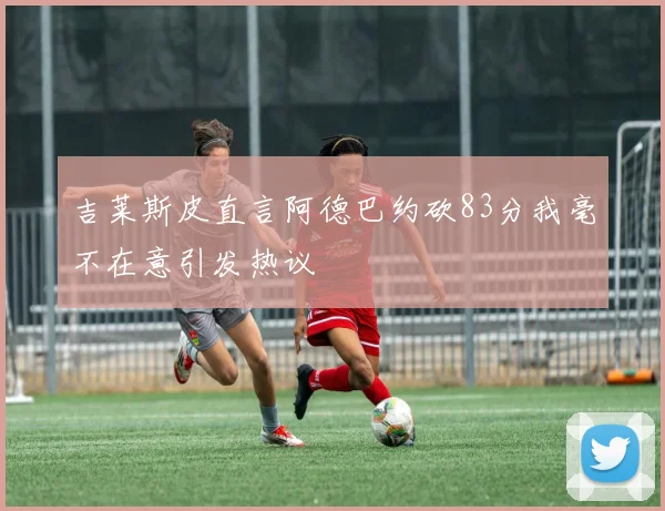 吉莱斯皮直言阿德巴约砍83分我毫不在意引发热议