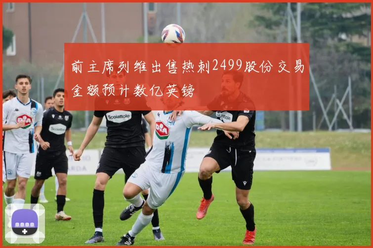 前主席列维出售热刺2499股份交易金额预计数亿英镑