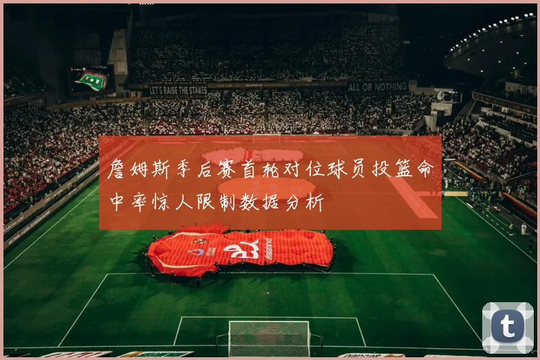 詹姆斯季后赛首轮对位球员投篮命中率惊人限制数据分析