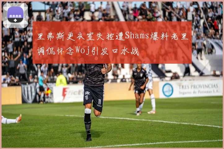 里弗斯更衣室失控遭Shams爆料老里调侃怀念Woj引发口水战