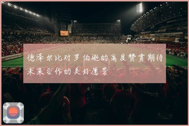 德泽尔比对罗伯逊的高度赞赏期待未来合作的美好愿景