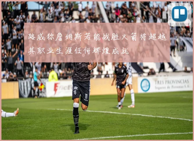 路威称詹姆斯若能战胜火箭将超越其职业生涯任何辉煌成就