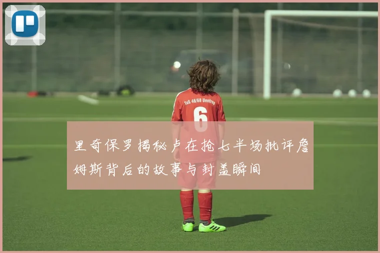 里奇保罗揭秘卢在抢七半场批评詹姆斯背后的故事与封盖瞬间