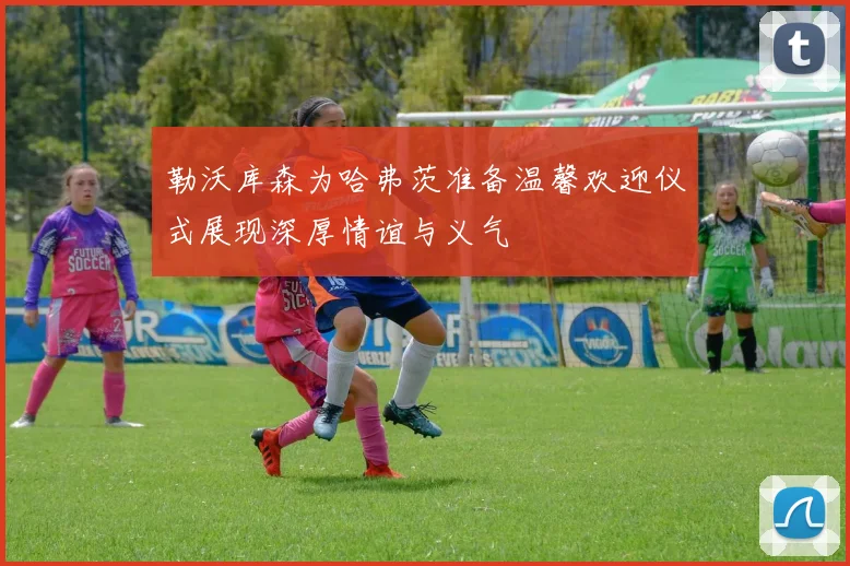 勒沃库森为哈弗茨准备温馨欢迎仪式展现深厚情谊与义气