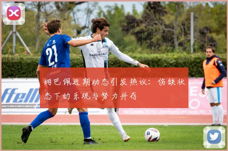 姆巴佩近期动态引发热议：伤缺状态下的乐观与努力并存
