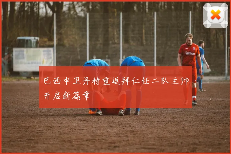 巴西中卫丹特重返拜仁任二队主帅开启新篇章
