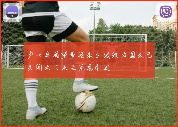 卢卡库渴望重返米兰城效力国米已关闭大门米兰无意引进
