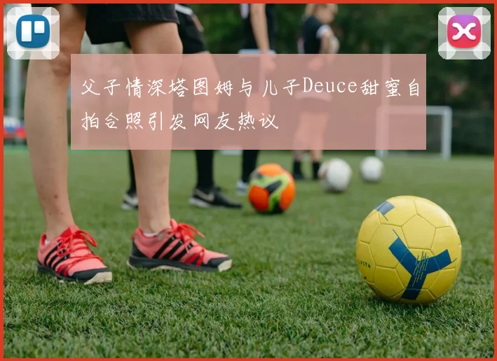 父子情深塔图姆与儿子Deuce甜蜜自拍合照引发网友热议