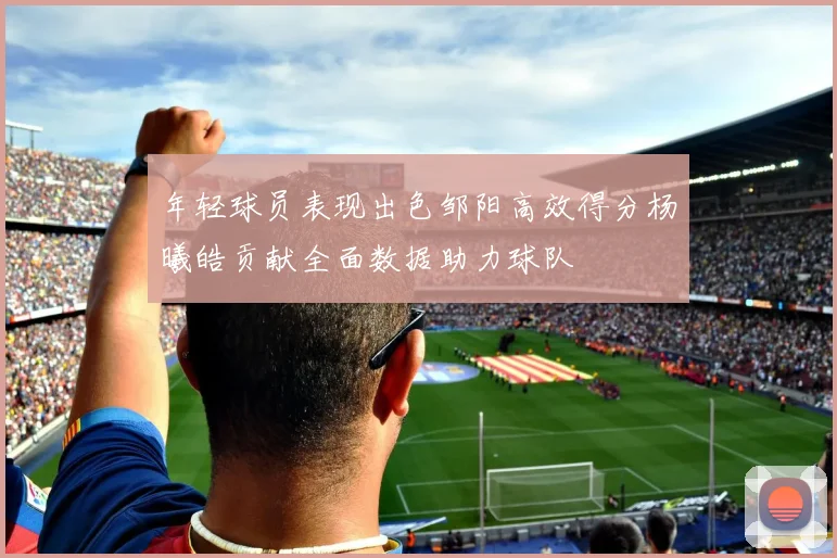 年轻球员表现出色邹阳高效得分杨曦皓贡献全面数据助力球队