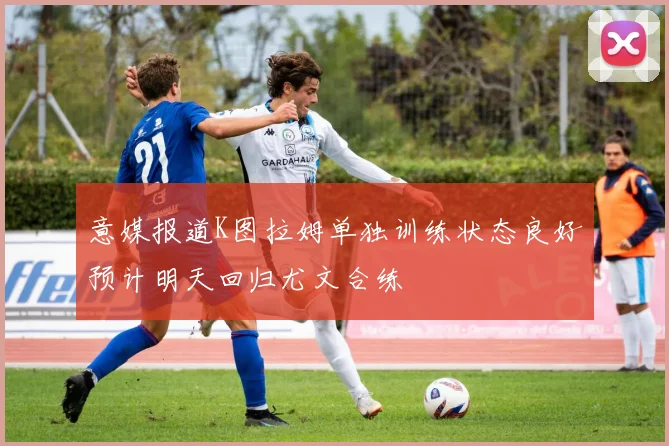 意媒报道K图拉姆单独训练状态良好预计明天回归尤文合练