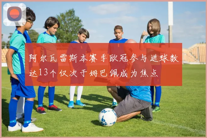 阿尔瓦雷斯本赛季欧冠参与进球数达13个仅次于姆巴佩成为焦点