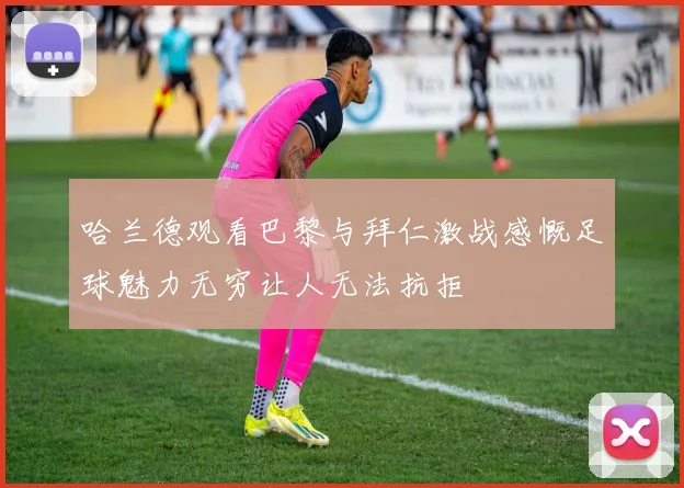 哈兰德观看巴黎与拜仁激战感慨足球魅力无穷让人无法抗拒