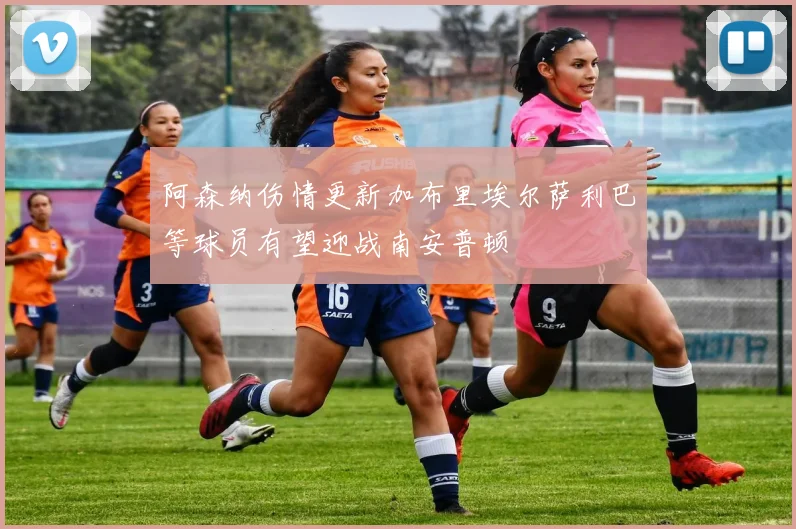 阿森纳伤情更新加布里埃尔萨利巴等球员有望迎战南安普顿