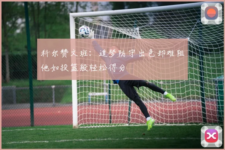 科尔赞文班：追梦防守出色却难阻他如投篮般轻松得分