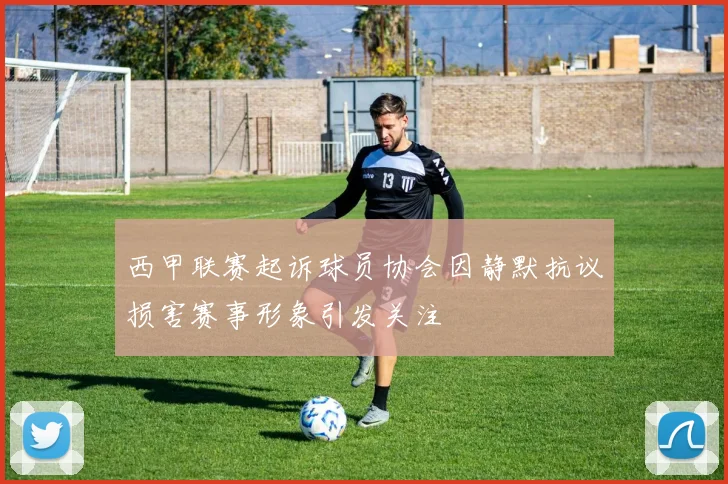 西甲联赛起诉球员协会因静默抗议损害赛事形象引发关注