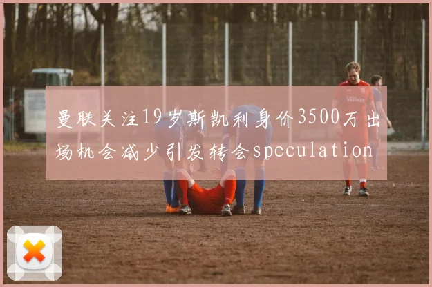 曼联关注19岁斯凯利身价3500万出场机会减少引发转会speculation