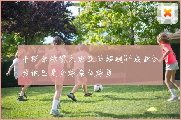 卡斯尔称赞文班亚马超越G4成就认为他已是全球最佳球员