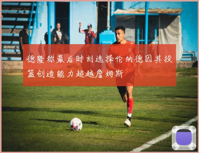 德隆称最后时刻选择伦纳德因其投篮创造能力超越詹姆斯