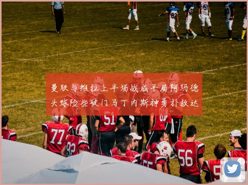 曼联与维拉上半场战成平局阿玛德头球险些破门马丁内斯神勇扑救达洛特错失良机